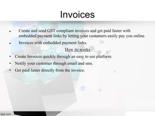 Invoices
 Create and send GST compliant invoices and get paid faster with
embedded payment links by letting your customers easily pay you online.
 Invoices with embedded payment links.
How its works
• Create Invoices quickly through an easy to use platform.
• Notify your customer through email and sms.
• Get paid faster directly from the invoice.
 