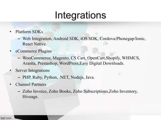 Integrations
• Platform SDKs
– Web Integration, Android SDK, iOS SDK, Cordova/Phonegap/Ionic,
React Native.
• eCommerce Plugins
– WooCommerce, Magento, CS Cart, OpenCart,Shopify, WHMCS,
Arastta, Prestashop, WordPress,Easy Digital Downloads.
• Server Integrations
– PHP, Ruby, Python, .NET, Nodejs, Java.
• Channel Partners
– Zoho Invoice, Zoho Books, Zoho Subscriptions,Zoho Inventory,
Hiveage.
 
