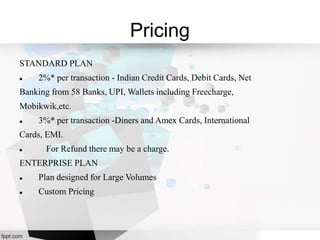 Pricing
STANDARD PLAN
 2%* per transaction - Indian Credit Cards, Debit Cards, Net
Banking from 58 Banks, UPI, Wallets including Freecharge,
Mobikwik,etc.
 3%* per transaction -Diners and Amex Cards, International
Cards, EMI.
 For Refund there may be a charge.
ENTERPRISE PLAN
 Plan designed for Large Volumes
 Custom Pricing
 