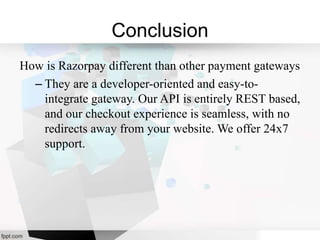Conclusion
How is Razorpay different than other payment gateways
– They are a developer-oriented and easy-to-
integrate gateway. Our API is entirely REST based,
and our checkout experience is seamless, with no
redirects away from your website. We offer 24x7
support.
 