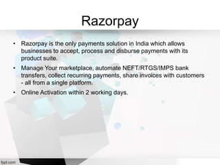 Razorpay
• Razorpay is the only payments solution in India which allows
businesses to accept, process and disburse payments with its
product suite.
• Manage Your marketplace, automate NEFT/RTGS/IMPS bank
transfers, collect recurring payments, share invoices with customers
- all from a single platform.
• Online Activation within 2 working days.
 