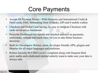 Core Payments
• Accept All Payment Modes - With Domestic and International Credit &
Debit cards, EMI, Netbanking from 58 banks, UPI and 8 mobile wallets
• Checkout and Global Card Saving-An easy to integrate Checkout with
cards saved across businesses
• Powerful Dashboard-Get reports and detailed statistics on payments,
settlements, refunds and much more for you to take better business
decisions
• Built for Developers- Robust, clean, developer friendly APIs, plugins and
libraries for all major languages and platforms
• Robust Security-PCI DSS Level 1 compliant along with frequent third
party audits and a dedicated internal security team to make sure your data is
always safe.
 