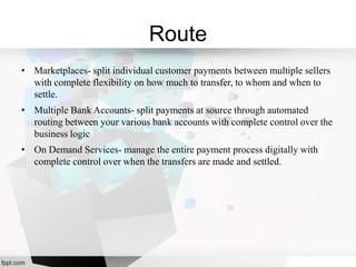 Route
• Marketplaces- split individual customer payments between multiple sellers
with complete flexibility on how much to transfer, to whom and when to
settle.
• Multiple Bank Accounts- split payments at source through automated
routing between your various bank accounts with complete control over the
business logic
• On Demand Services- manage the entire payment process digitally with
complete control over when the transfers are made and settled.
 