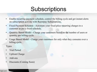 Subscriptions
• Enable recurring payment schedule, control the billing cycle and get instant alerts
on subscription activity with Razorpay Subscriptions.
• Fixed Payment Schedule - Automate your fixed price recurring charges to a
customer as per a fixed schedule.
• Quantity Based Model - Charge your customers based on the number of users or
quantity per billing cycle.
• Usage Based Model - Charge your customers for only what they consume over a
billing cycle.
Types
• Trial Period
• Upfront Charge
• Add-ons
• Discounts (Coming Soon)
 