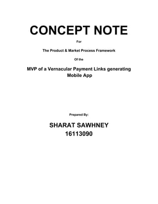 CONCEPT NOTE
For
The Product & Market Process Framework
Of the
MVP of a Vernacular Payment Links generating
Mobile App
Prepared By:
SHARAT SAWHNEY
16113090
 