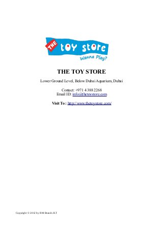 THE TOY STORE 
Lower Ground Level, Below Dubai Aquarium, Dubai 
Contact: +971 4 388 2268 
Email ID: info@thetoystore.com 
Visit To : http://www.thetoystore.com/ 
Copyright © 2012 by RM Brands JLT 
 
