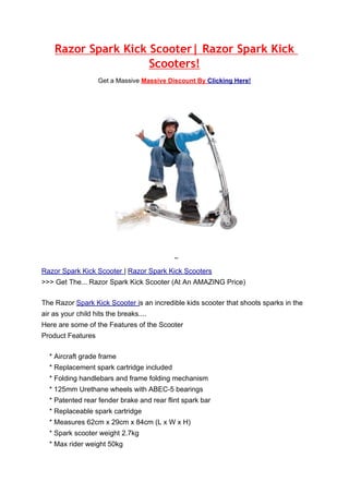 Razor Spark Kick Scooter| Razor Spark Kick
                     Scooters!
                   Get a Massive Massive Discount By Clicking Here!




Razor Spark Kick Scooter | Razor Spark Kick Scooters
>>> Get The... Razor Spark Kick Scooter (At An AMAZING Price)

The Razor Spark Kick Scooter is an incredible kids scooter that shoots sparks in the
air as your child hits the breaks....
Here are some of the Features of the Scooter
Product Features

  * Aircraft grade frame
  * Replacement spark cartridge included
  * Folding handlebars and frame folding mechanism
  * 125mm Urethane wheels with ABEC-5 bearings
  * Patented rear fender brake and rear flint spark bar
  * Replaceable spark cartridge
  * Measures 62cm x 29cm x 84cm (L x W x H)
  * Spark scooter weight 2.7kg
  * Max rider weight 50kg
 