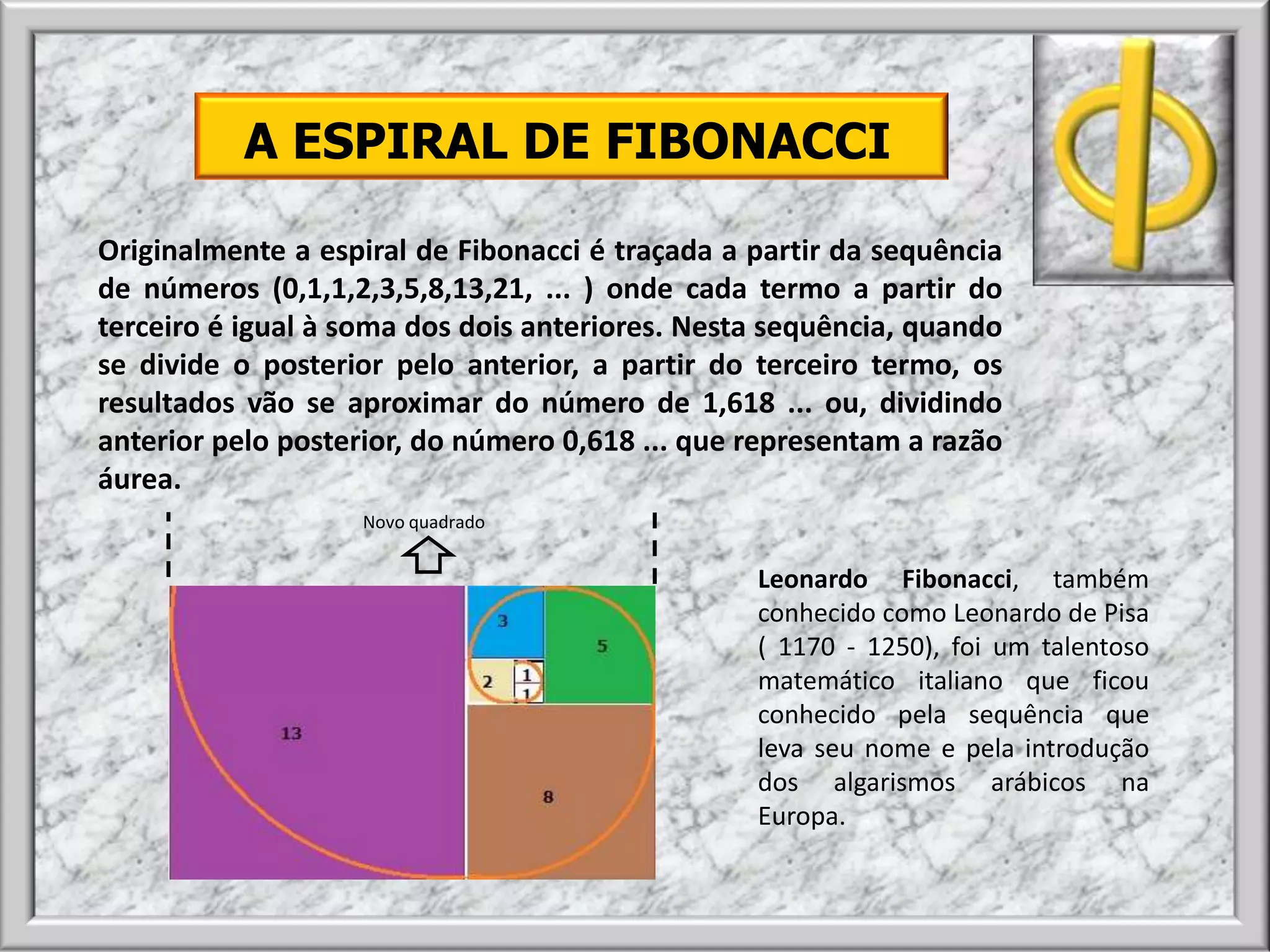 A ESPIRAL DE FIBONACCI
Originalmente a espiral de Fibonacci é traçada a partir da sequência
de números (0,1,1,2,3,5,8,13,21, ... ) onde cada termo a partir do
terceiro é igual à soma dos dois anteriores. Nesta sequência, quando
se divide o posterior pelo anterior, a partir do terceiro termo, os
resultados vão se aproximar do número de 1,618 ... ou, dividindo
anterior pelo posterior, do número 0,618 ... que representam a razão
áurea.
Leonardo Fibonacci, também
conhecido como Leonardo de Pisa
( 1170 - 1250), foi um talentoso
matemático italiano que ficou
conhecido pela sequência que
leva seu nome e pela introdução
dos algarismos arábicos na
Europa.
Novo quadrado
 
