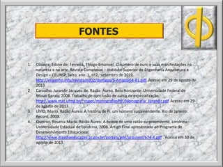 FONTES
1. Oliveira, Edson de; Ferreira, Thiago Emanoel. O número de ouro e suas manifestações na
natureza e na arte. Revista Complexus – Instituto Superior de Engenharia Arquitetura e
Design – CEUNSP, Salto, ano. 1, nº2, setembro de 2010.
http://engenho.info/revista/ed02/dartigos/5-Artigop64-81.pdf. Acesso em 29 de agosto de
2013.
2. Carvalho, Jurandir Jacques de. Razão Áurea. Belo Horizonte: Universidade Federal de
Minas Gerais, 2008. Trabalho de conclusão de curso de especialização.
http://www.mat.ufmg.br/~espec/monografiasPdf/Monografia_Jurandir.pdf. Acesso em 29
de agosto de 2013.
3. LÍVIO, Mario. Razão Áurea: A história de Fi, um número surpreendente. Rio de Janeiro:
Record, 2008.
4. Queiroz, Rosania Maria. Razão Áurea: A beleza de uma razão surpreendente. Londrina:
Universidade Estadual de Londrina, 2008. Artigo Final apresentado ao Programa de
Desenvolvimento Educacional.
http://www.diaadiaeducacao.pr.gov.br/portals/pde/arquivos/674-4.pdf . Acesso em 30 de
agosto de 2013.
 