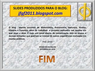O blog aborda assuntos de Matemática, Astronomia, Natureza, Humor,
História e Esportes, além de trabalhos e projetos realizados nas escolas em
que atuei e atuo. É mais um canal aberto de comunicação com os alunos e
demais visitantes que queiram se inteirar de outras experiências realizadas em
escolas públicas.
Prof. Jonas
PEDRO VELHO/RN/BR
SETEMBRO DE 2013
SLIDES PRODUZIDOS PARA O BLOG:
jfgf2011.blogspot.com
 