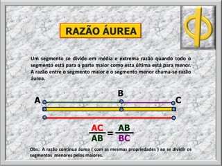 Um segmento se divide em média e extrema razão quando todo o
segmento está para a parte maior como esta última está para menor.
A razão entre o segmento maior e o segmento menor chama-se razão
áurea.
RAZÃO ÁUREA
A
B
C
AC AB
AB BC
=
Obs.: A razão continua áurea ( com as mesmas propriedades ) ao se dividir os
segmentos menores pelos maiores.
 