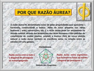 A razão áurea foi denominada como tal pelas propriedades que apresenta –
harmonia, continuidade e beleza. Além de estar presente nas obras
humanas ( artes, construções, etc. ), a razão áurea pode ser encontrada no
mundo natural, através das proporções dos seres humanos e dos padrões de
crescimento de muitas plantas, animais e insetos. Fora do nosso mundo
natural a razão áurea também se manifesta como na relação entre as
estrelas em uma galáxia.
POR QUE RAZÃO ÁUREA?
Razão áurea entre o lado e
a diagonal do pentágono
se autopropagando.
Razão áurea entre segmentos
que formam os lados da estrela
( diagonal do pentágono ).
PENTAGRAMA
Símbolo dos Pitagóricos
 