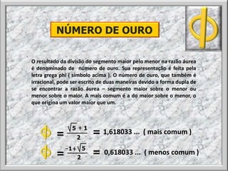 O resultado da divisão do segmento maior pelo menor na razão áurea
é denominado de número de ouro. Sua representação é feita pela
letra grega phi ( símbolo acima ). O número de ouro, que também é
irracional, pode ser escrito de duas maneiras devido a forma dupla de
se encontrar a razão áurea – segmento maior sobre o menor ou
menor sobre o maior. A mais comum é a do maior sobre o menor, o
que origina um valor maior que um.
NÚMERO DE OURO
1,618033 ... ( mais comum )= =
= = 0,618033 ... ( menos comum )
 