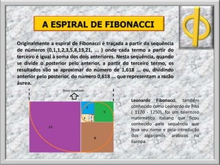 A ESPIRAL DE FIBONACCI
Originalmente a espiral de Fibonacci é traçada a partir da sequência
de números (0,1,1,2,3,5,8,13,21, ... ) onde cada termo a partir do
terceiro é igual à soma dos dois anteriores. Nesta sequência, quando
se divide o posterior pelo anterior, a partir do terceiro termo, os
resultados vão se aproximar do número de 1,618 ... ou, dividindo
anterior pelo posterior, do número 0,618 ... que representam a razão
áurea.
Leonardo Fibonacci, também
conhecido como Leonardo de Pisa
( 1170 - 1250), foi um talentoso
matemático italiano que ficou
conhecido pela sequência que
leva seu nome e pela introdução
dos algarismos arábicos na
Europa.
Novo quadrado
 