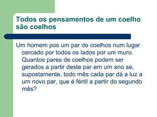 Todos os pensamentos de um coelho
são coelhos
Um homem pos um par de coelhos num lugar
cercado por todos os lados por um muro.
Quantos pares de coelhos podem ser
gerados a partir deste par em um ano se,
supostamente, todo mês cada par dá a luz a
um novo par, que é fértil a partir do segundo
mês?
 