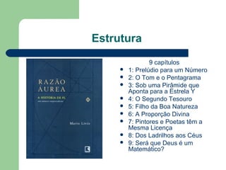 Estrutura
9 capítulos
 1: Prelúdio para um Número
 2: O Tom e o Pentagrama
 3: Sob uma Pirâmide que
Aponta para a Estrela Y
 4: O Segundo Tesouro
 5: Filho da Boa Natureza
 6: A Proporção Divina
 7: Pintores e Poetas têm a
Mesma Licença
 8: Dos Ladrilhos aos Céus
 9: Será que Deus é um
Matemático?
 