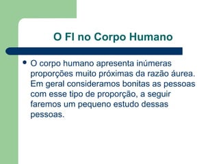 O FI no Corpo Humano
 O corpo humano apresenta inúmeras
proporções muito próximas da razão áurea.
Em geral consideramos bonitas as pessoas
com esse tipo de proporção, a seguir
faremos um pequeno estudo dessas
pessoas.
 