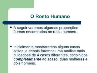 O Rosto Humano
 A seguir veremos algumas proporções
áureas encontradas no rosto humano.
 Inicialmente mostraremos alguns casos
soltos, e depois faremos uma análise mais
cuidadosa de 4 casos diferentes, escolhidos
completamente ao acaso, duas mulheres e
dois homens.
 