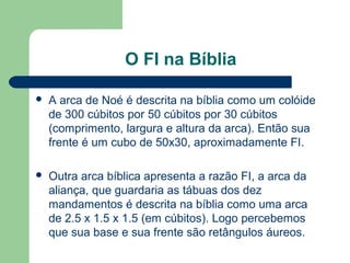 O FI na Bíblia
 A arca de Noé é descrita na bíblia como um colóide
de 300 cúbitos por 50 cúbitos por 30 cúbitos
(comprimento, largura e altura da arca). Então sua
frente é um cubo de 50x30, aproximadamente FI.
 Outra arca bíblica apresenta a razão FI, a arca da
aliança, que guardaria as tábuas dos dez
mandamentos é descrita na bíblia como uma arca
de 2.5 x 1.5 x 1.5 (em cúbitos). Logo percebemos
que sua base e sua frente são retângulos áureos.
 