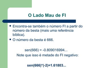 O Lado Mau de FI
 Encontra-se também o número FI a partir do
número da besta (mais uma referência
bíblica).
 O número da besta é 666.
sen(666) = -0.809016994...
Note que isso é metade do FI negativo:
sen(666)*(-2)=1.61803...
 