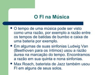 O FI na Música
 O tempo de uma música pode ser visto
como uma razão, por exemplo a razão entre
os tempos de batidas de bumbo e caixa de
uma bateria por exemplo.
 Em algumas de suas sinfonias Ludwig Van
(Beethoven para os íntimos) usou a razão
áurea na marcação do tempo. Encontramos
a razão em sua quinta e nona sinfonias.
 Max Roach, baterista de Jazz também usou
FI em alguns de seus solos.
 