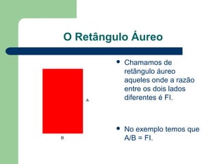 O Retângulo Áureo
 Chamamos de
retângulo áureo
aqueles onde a razão
entre os dois lados
diferentes é FI.
 No exemplo temos que
A/B = FI.
 