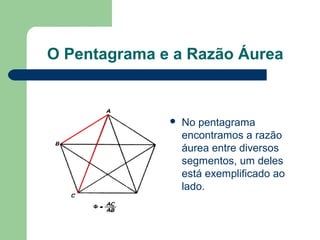 O Pentagrama e a Razão Áurea
 No pentagrama
encontramos a razão
áurea entre diversos
segmentos, um deles
está exemplificado ao
lado.
 
