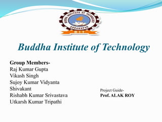 Buddha Institute of Technology
Group Members-
Raj Kumar Gupta
Vikash Singh
Sujoy Kumar Vidyanta
Shivakant
Rishabh Kumar Srivastava
Utkarsh Kumar Tripathi
Project Guide-
Prof. ALAK ROY
 