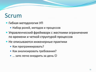 Scrum
 Гибкая методология УП
    Набор ролей, методов и процессов
 Управленческий фреймворк с жесткими ограничения
  по времени и четкой структурой процессов
 Не описываются инженерные практики
   Как программировать?
   Как анализировать требования?
   … зато легко внедрить за день 



                                                    11
 