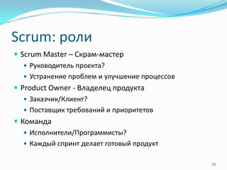 Scrum: роли
 Scrum Master – Скрам-мастер
    Руководитель проекта?
    Устранение проблем и улучшение процессов
 Product Owner - Владелец продукта
    Заказчик/Клиент?
    Поставщик требований и приоритетов
 Команда
    Исполнители/Программисты?
    Каждый спринт делает готовый продукт


                                                15
 