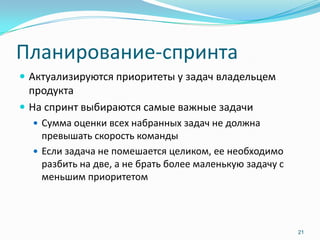 Планирование-спринта
 Актуализируются приоритеты у задач владельцем
  продукта
 На спринт выбираются самые важные задачи
   Сумма оценки всех набранных задач не должна
    превышать скорость команды
   Если задача не помешается целиком, ее необходимо
    разбить на две, а не брать более маленькую задачу с
    меньшим приоритетом




                                                          21
 