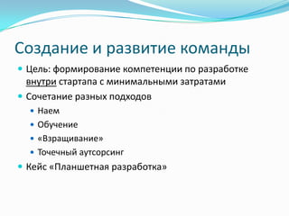 Создание и развитие команды
 Цель: формирование компетенции по разработке
  внутри стартапа с минимальными затратами
 Сочетание разных подходов
   Наем
   Обучение
   «Взращивание»
   Точечный аутсорсинг
 Кейс «Планшетная разработка»
 