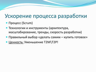 Ускорение процесса разработки
 Процесс (Scrum)
 Технологии и инструменты (архитектура,
  масштабирование, тренды, скорость разработки)
 Правильный выбор «делать самим – купить готовое»
 Ценность: Уменьшение T2MT2P!
 