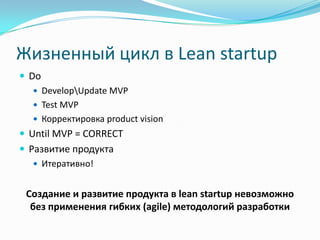 Жизненный цикл в Lean startup
 Do
   DevelopUpdate MVP
   Test MVP
   Корректировка product vision
 Until MVP = CORRECT
 Развитие продукта
    Итеративно!


 Создание и развитие продукта в lean startup невозможно
  без применения гибких (agile) методологий разработки
 