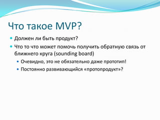 Что такое MVP?
 Должен ли быть продукт?
 Что то что может помочь получить обратную связь от
 ближнего круга (sounding board)
   Очевидно, это не обязательно даже прототип!
   Постоянно развивающийся «протопродукт»?
 