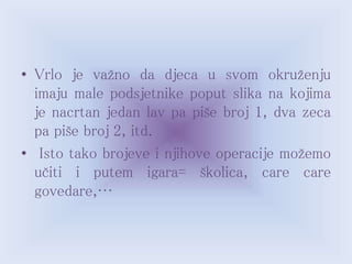 • Vrlo je važno da djeca u svom okruženju
imaju male podsjetnike poput slika na kojima
je nacrtan jedan lav pa piše broj 1, dva zeca
pa piše broj 2, itd.
• Isto tako brojeve i njihove operacije možemo
učiti i putem igara= školica, care care
govedare,…
 