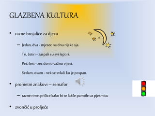 GLAZBENA KULTURA
• razne brojalice za djecu
– Jedan, dva - mjesec na dnu rijeke sja.
Tri, četiri - zaspali su svi leptiri.
Pet, šest - zecdonio važnu vijest.
Sedam, osam - nek se svlači ko je pospan.
• prometni znakovi – semafor
– razne rime,pričice kako bi se lakše pamtile uz pjesmicu
• zvončić u proljeće
 
