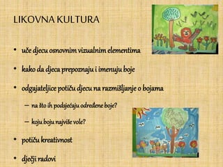 LIKOVNA KULTURA
• uče djecu osnovnimvizualnimelementima
• kako da djecaprepoznajui imenujuboje
• odgajateljice potičudjecu na razmišljanje o bojama
– na štoih podsjećajuodređene boje?
– kojuboju najviše vole?
• potiču kreativnost
• dječjiradovi
 