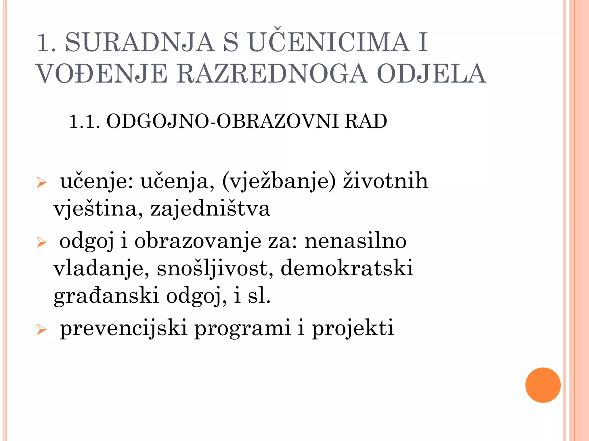 1. SURADNJA S UĈENICIMA I
VOĐENJE RAZREDNOGA ODJELA
    1.1. ODGOJNO-OBRAZOVNI RAD


 učenje: učenja, (vjeţbanje) ţivotnih
 vještina, zajedništva
 odgoj i obrazovanje za: nenasilno
 vladanje, snošljivost, demokratski
 građanski odgoj, i sl.
 prevencijski programi i projekti
 