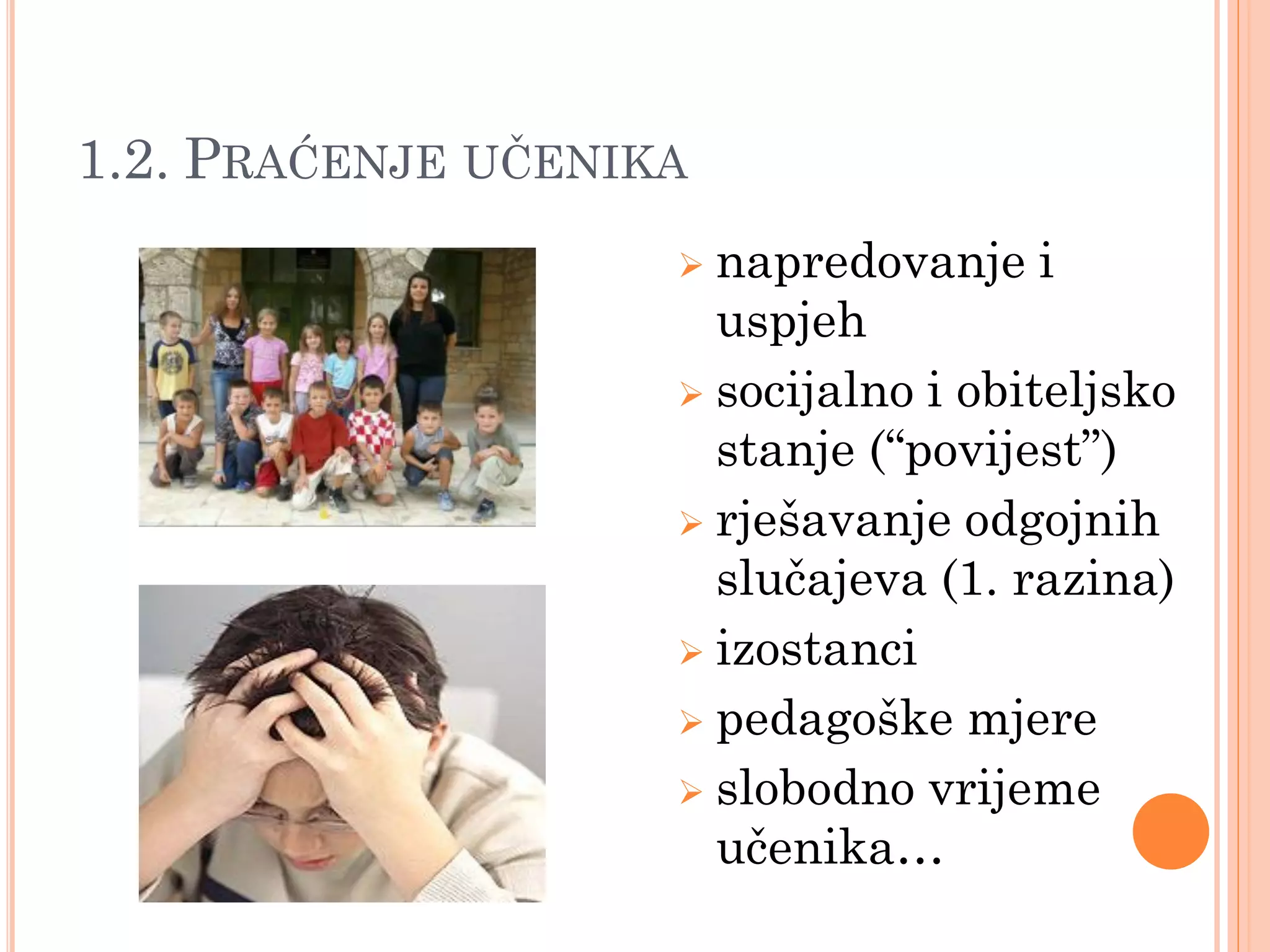 1.2. PRAĆENJE UĈENIKA
                     napredovanje i
                      uspjeh
                     socijalno i obiteljsko
                      stanje (“povijest”)
                     rješavanje odgojnih
                      slučajeva (1. razina)
                     izostanci

                     pedagoške mjere

                     slobodno vrijeme
                      učenika…
 
