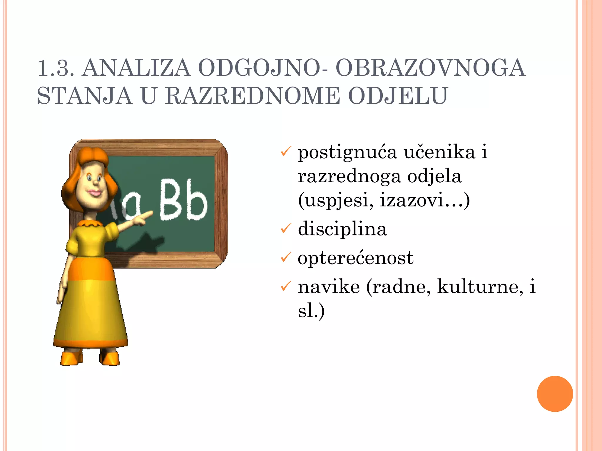 1.3. ANALIZA ODGOJNO- OBRAZOVNOGA
STANJA U RAZREDNOME ODJELU

                 postignuća učenika i
                  razrednoga odjela
                  (uspjesi, izazovi…)
                 disciplina
                 opterećenost
                 navike (radne, kulturne, i
                  sl.)
 