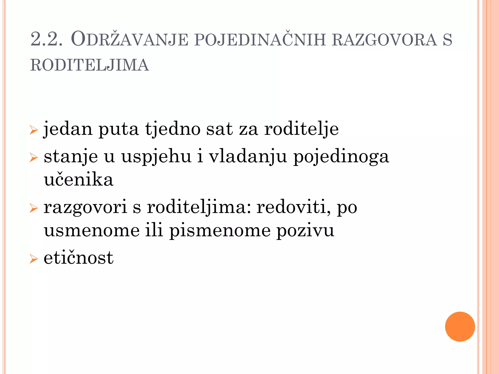 2.2. ODRŢAVANJE POJEDINAĈNIH RAZGOVORA S
RODITELJIMA


 jedan puta tjedno sat za roditelje
 stanje u uspjehu i vladanju pojedinoga
  učenika
 razgovori s roditeljima: redoviti, po
  usmenome ili pismenome pozivu
 etičnost
 