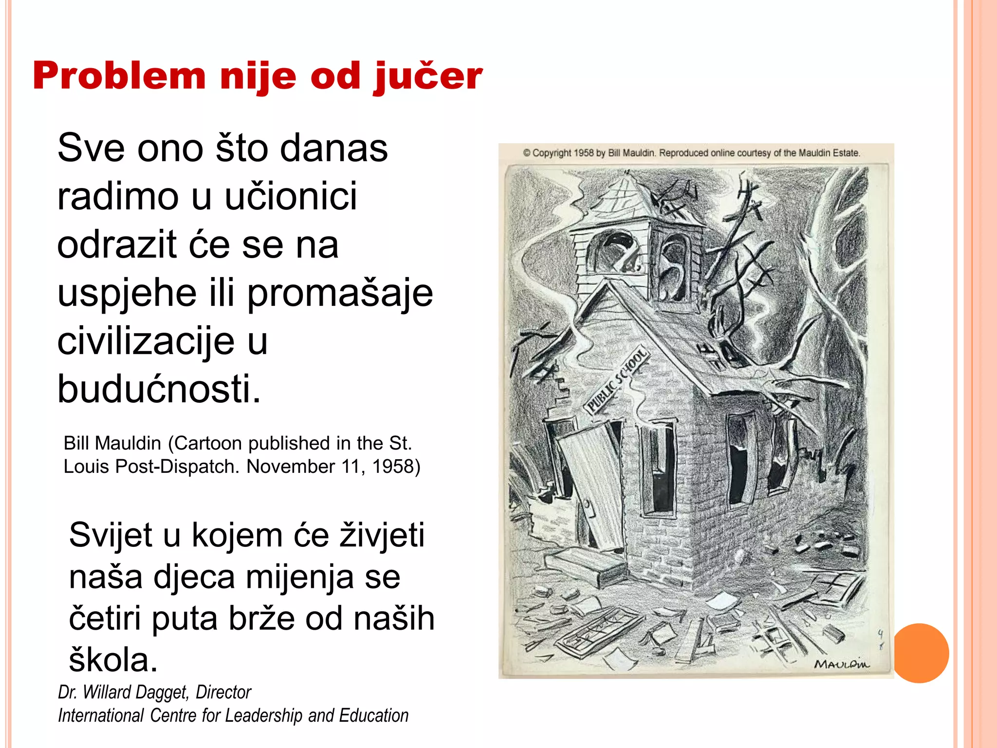 Problem nije od jučer
 Sve onodone in our
  What is što danas
 radimo u učionici will
  classrooms today
 odrazit će sein the
  be reflected na
 uspjehe ili promašaje
  successes or failures
 civilizacije u
  of civilization
 budućnosti.
  tomorrow.
 Bill Mauldin (Cartoon published in the St.
 Louis Post-Dispatch. November 11, 1958)


  Svijet u kojem će živjeti
  naša djeca mijenja se
  četiri puta brže od naših
  škola.
 Dr. Willard Dagget, Director
 International Centre for Leadership and Education
 