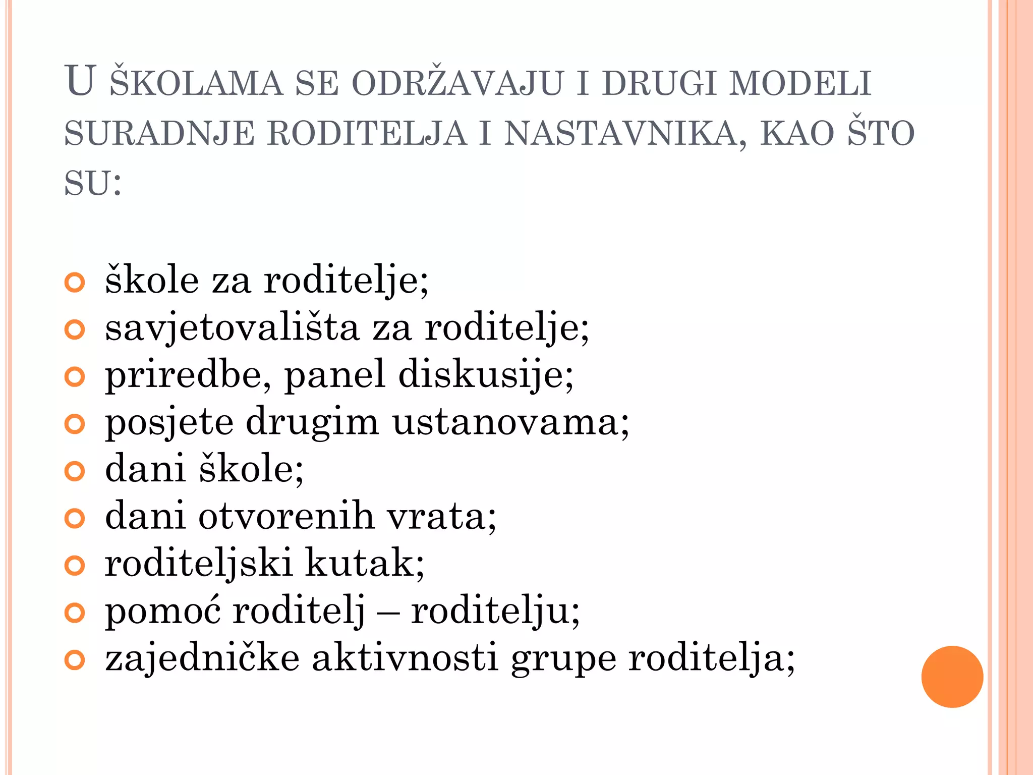 U ŠKOLAMA SE ODRŢAVAJU I DRUGI MODELI
SURADNJE RODITELJA I NASTAVNIKA, KAO ŠTO
SU:

   škole za roditelje;
   savjetovališta za roditelje;
   priredbe, panel diskusije;
   posjete drugim ustanovama;
   dani škole;
   dani otvorenih vrata;
   roditeljski kutak;
   pomoć roditelj – roditelju;
   zajedničke aktivnosti grupe roditelja;
 