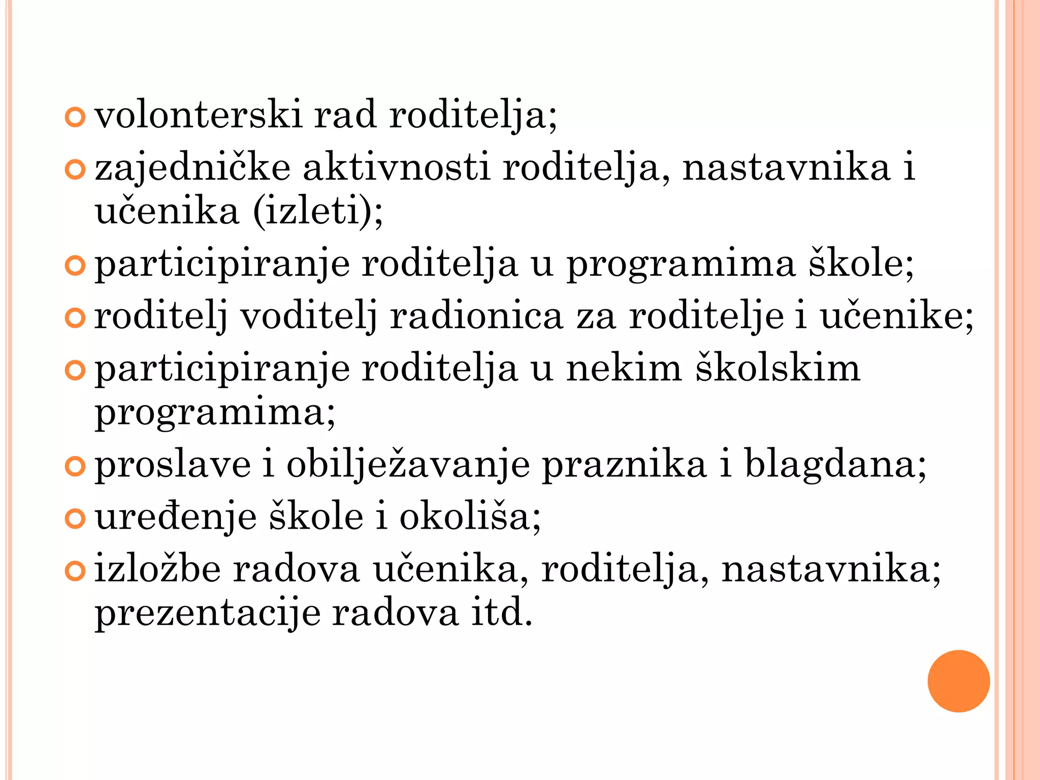  volonterski  rad roditelja;
 zajedničke aktivnosti roditelja, nastavnika i
  učenika (izleti);
 participiranje roditelja u programima škole;
 roditelj voditelj radionica za roditelje i učenike;
 participiranje roditelja u nekim školskim
  programima;
 proslave i obiljeţavanje praznika i blagdana;
 uređenje škole i okoliša;
 izloţbe radova učenika, roditelja, nastavnika;
  prezentacije radova itd.
 