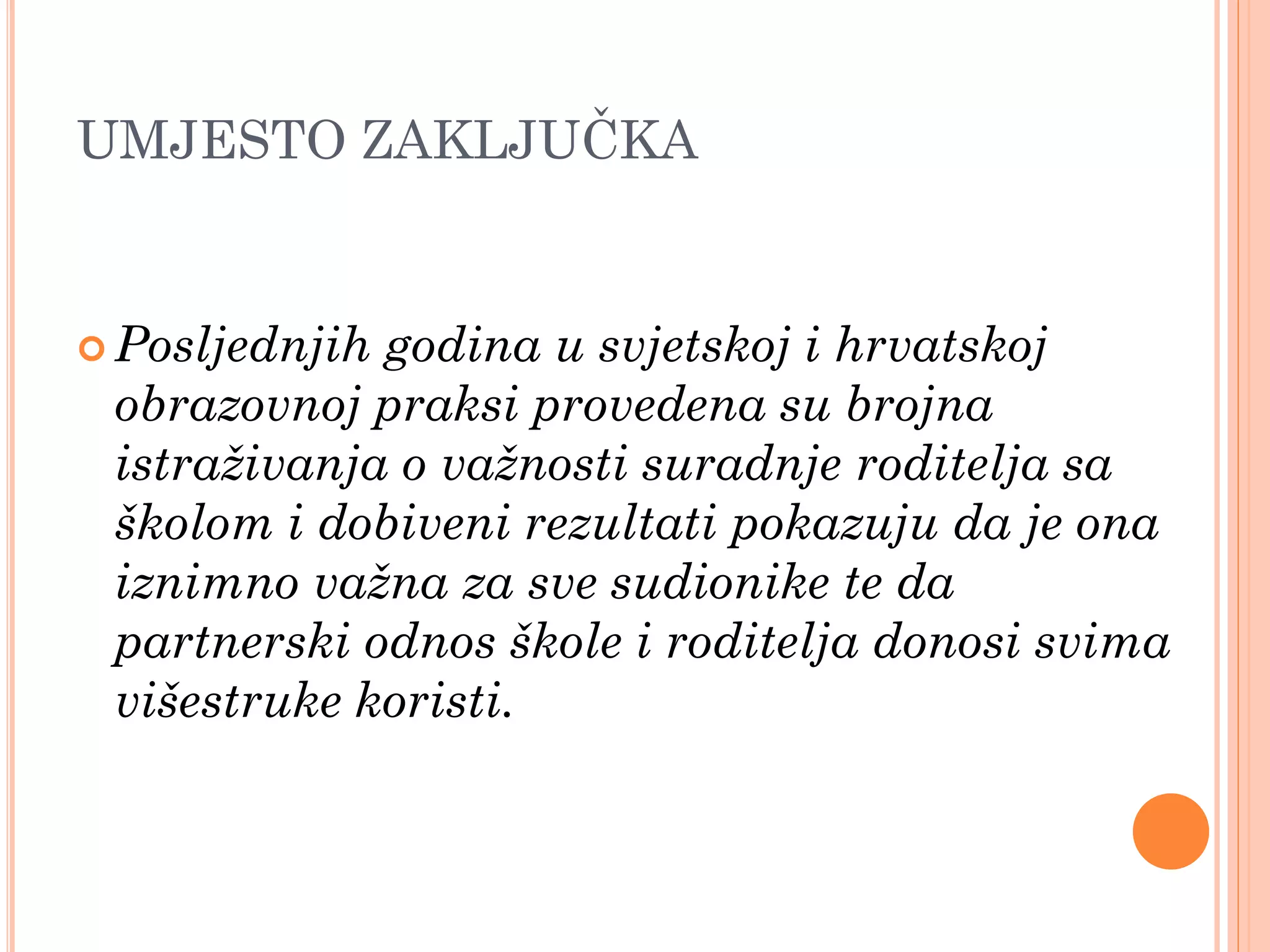 UMJESTO ZAKLJUĈKA


 Posljednjihgodina u svjetskoj i hrvatskoj
 obrazovnoj praksi provedena su brojna
 istraživanja o važnosti suradnje roditelja sa
 školom i dobiveni rezultati pokazuju da je ona
 iznimno važna za sve sudionike te da
 partnerski odnos škole i roditelja donosi svima
 višestruke koristi.
 