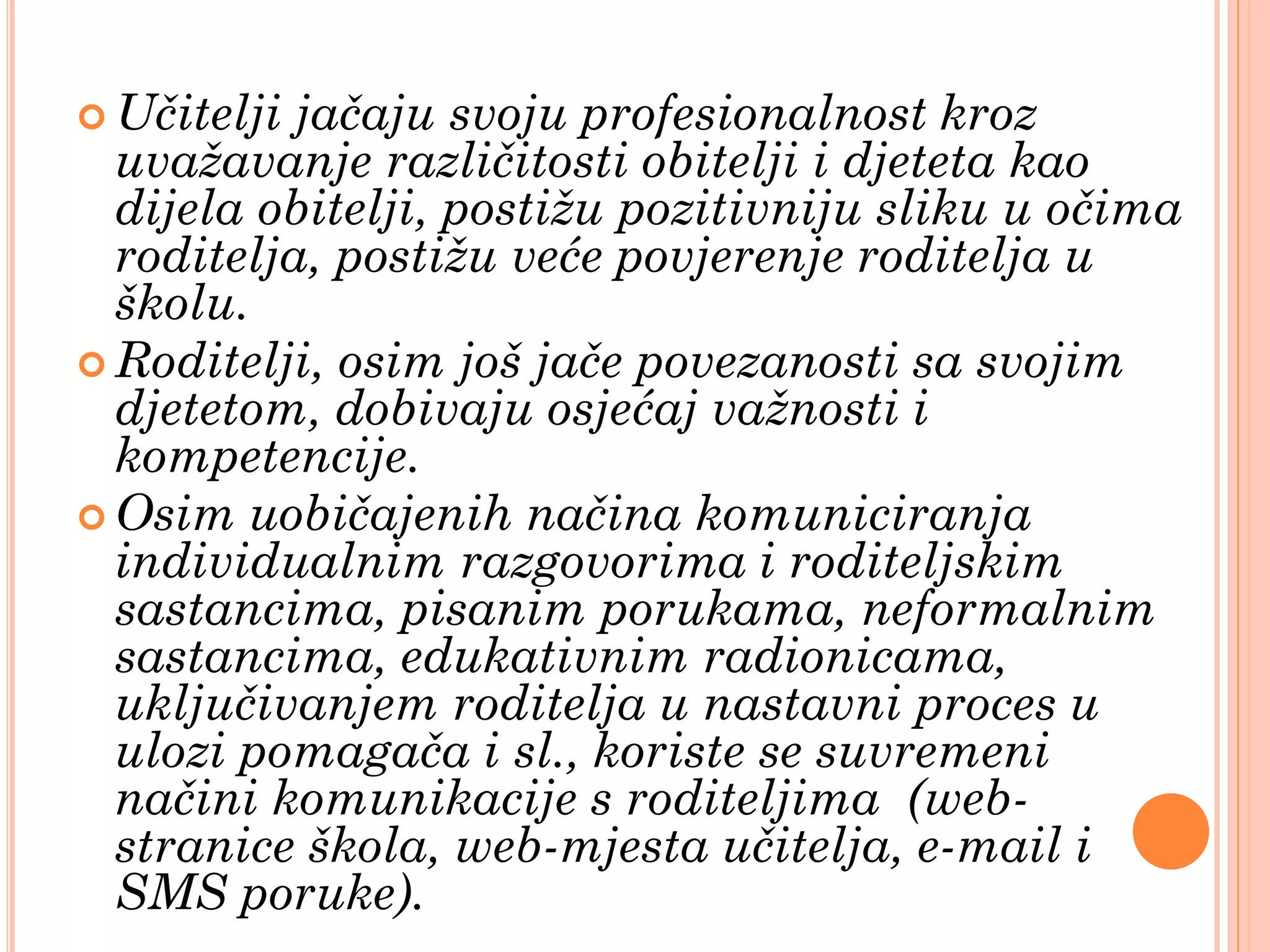  Učitelji jačaju svoju profesionalnost kroz
  uvažavanje različitosti obitelji i djeteta kao
  dijela obitelji, postižu pozitivniju sliku u očima
  roditelja, postižu veće povjerenje roditelja u
  školu.
 Roditelji, osim još jače povezanosti sa svojim
  djetetom, dobivaju osjećaj važnosti i
  kompetencije.
 Osim uobičajenih načina komuniciranja
  individualnim razgovorima i roditeljskim
  sastancima, pisanim porukama, neformalnim
  sastancima, edukativnim radionicama,
  uključivanjem roditelja u nastavni proces u
  ulozi pomagača i sl., koriste se suvremeni
  načini komunikacije s roditeljima (web-
  stranice škola, web-mjesta učitelja, e-mail i
  SMS poruke).
 