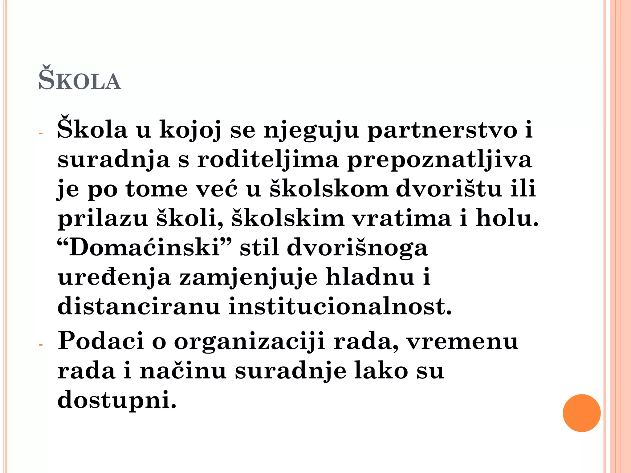 ŠKOLA
-   Škola u kojoj se njeguju partnerstvo i
    suradnja s roditeljima prepoznatljiva
    je po tome već u školskom dvorištu ili
    prilazu školi, školskim vratima i holu.
    “Domaćinski” stil dvorišnoga
    uređenja zamjenjuje hladnu i
    distanciranu institucionalnost.
-   Podaci o organizaciji rada, vremenu
    rada i načinu suradnje lako su
    dostupni.
 