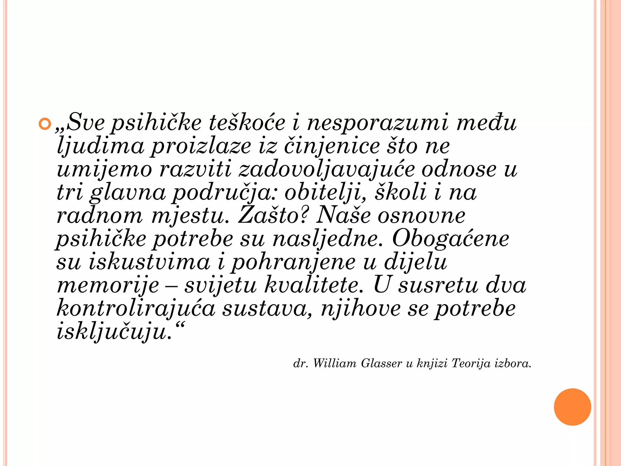  „Sve psihičke teškoće i nesporazumi među
 ljudima proizlaze iz činjenice što ne
 umijemo razviti zadovoljavajuće odnose u
 tri glavna područja: obitelji, školi i na
 radnom mjestu. Zašto? Naše osnovne
 psihičke potrebe su nasljedne. Obogaćene
 su iskustvima i pohranjene u dijelu
 memorije – svijetu kvalitete. U susretu dva
 kontrolirajuća sustava, njihove se potrebe
 isključuju.“
                      dr. William Glasser u knjizi Teorija izbora.
 
