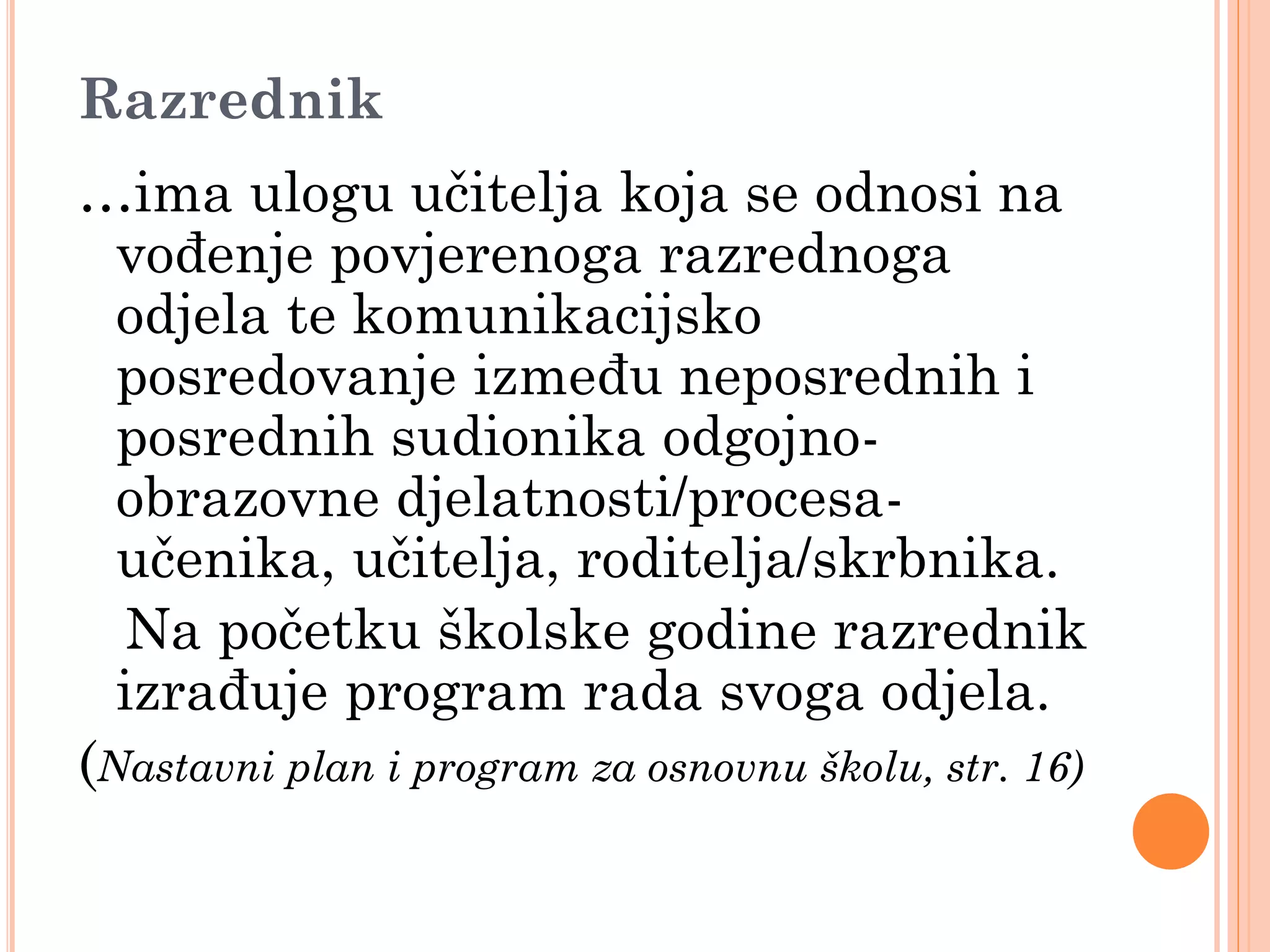 Razrednik
…ima ulogu učitelja koja se odnosi na
  vođenje povjerenoga razrednoga
  odjela te komunikacijsko
  posredovanje između neposrednih i
  posrednih sudionika odgojno-
  obrazovne djelatnosti/procesa-
  učenika, učitelja, roditelja/skrbnika.
   Na početku školske godine razrednik
  izrađuje program rada svoga odjela.
(Nastavni plan i program za osnovnu školu, str. 16)
 